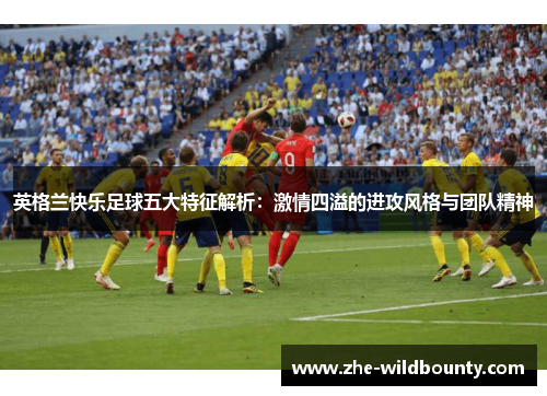 英格兰快乐足球五大特征解析：激情四溢的进攻风格与团队精神