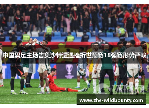 中国男足主场告负沙特遭遇挫折世预赛18强赛形势严峻